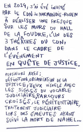 En 2024, j'ai été invité par le CDN de Normandie-Rouen à réaliser une fresque sur les murs du hall de la Foudre, l'un des trois théâtres public de la ville, dans le cadre de l'événement En Quête de Justice. Plusieurs axes de travail : définition de la justice, organisation du système judiciaire en France, jeux visuel à partir des sigles du vocable judiciaire, parcours croisés de justice, le pénitentiaire, le traitement judiciaire lors des émeutes ayant suivi la mort de Nahel... 